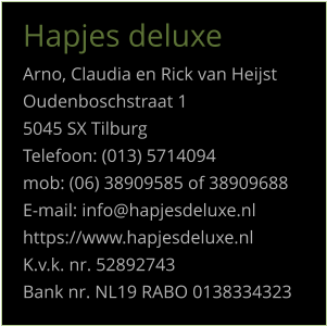 Hapjes deluxe Arno, Claudia en Rick van Heijst Oudenboschstraat 1 5045 SX Tilburg Telefoon: (013) 5714094 mob: (06) 38909585 of 38909688 E-mail: info@hapjesdeluxe.nl https://www.hapjesdeluxe.nl K.v.k. nr. 52892743 Bank nr. NL19 RABO 0138334323